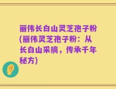 丽伟长白山灵芝孢子粉(丽伟灵芝孢子粉：从长白山采摘，传承千年秘方)