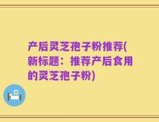 产后灵芝孢子粉推荐(新标题：推荐产后食用的灵芝孢子粉)