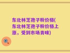 东北林芝孢子粉价格(东北林芝孢子粉价格上涨，受到市场青睐)