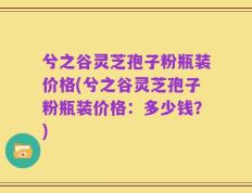 兮之谷灵芝孢子粉瓶装价格(兮之谷灵芝孢子粉瓶装价格：多少钱？)