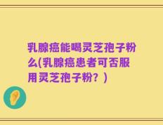 乳腺癌能喝灵芝孢子粉么(乳腺癌患者可否服用灵芝孢子粉？)