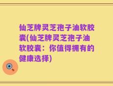 仙芝牌灵芝孢子油软胶囊(仙芝牌灵芝孢子油软胶囊：你值得拥有的健康选择)