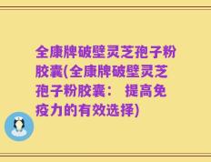 全康牌破壁灵芝孢子粉胶囊(全康牌破壁灵芝孢子粉胶囊： 提高免疫力的有效选择)