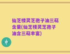 仙芝楼灵芝孢子油三萜含量(仙芝楼灵芝孢子油含三萜丰富)