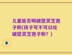 儿童能否喝破壁灵芝孢子粉(孩子可不可以吃破壁灵芝孢子粉？)