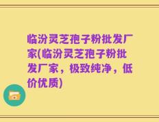 临汾灵芝孢子粉批发厂家(临汾灵芝孢子粉批发厂家，极致纯净，低价优质)