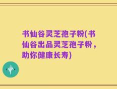 书仙谷灵芝孢子粉(书仙谷出品灵芝孢子粉，助你健康长寿)