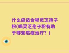 什么癌适合喝灵芝孢子粉(喝灵芝孢子粉有助于哪些癌症治疗？)