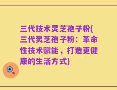 三代技术灵芝孢子粉(三代灵芝孢子粉：革命性技术赋能，打造更健康的生活方式)