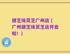 健芝缘灵芝广州店 (广州健芝缘灵芝店开业啦！)