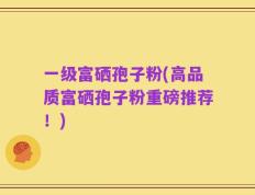 一级富硒孢子粉(高品质富硒孢子粉重磅推荐！)