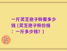 一斤灵芝孢子粉要多少钱 (灵芝孢子粉价格：一斤多少钱？)