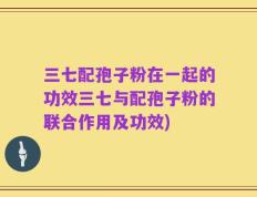 三七配孢子粉在一起的功效三七与配孢子粉的联合作用及功效)