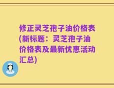 修正灵芝孢子油价格表(新标题：灵芝孢子油价格表及最新优惠活动汇总)