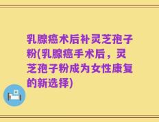 乳腺癌术后补灵芝孢子粉(乳腺癌手术后，灵芝孢子粉成为女性康复的新选择)