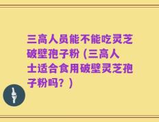 三高人员能不能吃灵芝破壁孢子粉 (三高人士适合食用破壁灵芝孢子粉吗？)