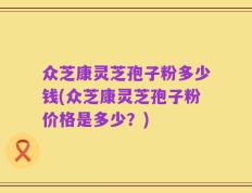 众芝康灵芝孢子粉多少钱(众芝康灵芝孢子粉价格是多少？)
