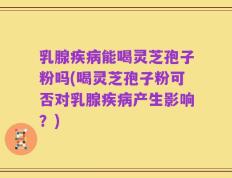 乳腺疾病能喝灵芝孢子粉吗(喝灵芝孢子粉可否对乳腺疾病产生影响？)
