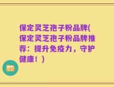 保定灵芝孢子粉品牌(保定灵芝孢子粉品牌推荐：提升免疫力，守护健康！)