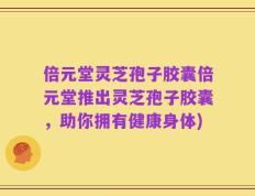倍元堂灵芝孢子胶囊倍元堂推出灵芝孢子胶囊，助你拥有健康身体)
