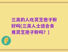 三高的人吃灵芝孢子粉好吗(三高人士适合食用灵芝孢子粉吗？)