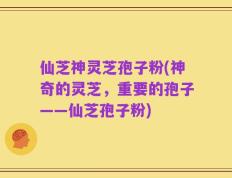 仙芝神灵芝孢子粉(神奇的灵芝，重要的孢子——仙芝孢子粉)