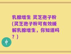 乳腺增生 灵芝孢子粉(灵芝孢子粉可有效缓解乳腺增生，你知道吗？)