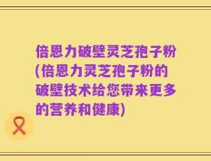 倍恩力破壁灵芝孢子粉(倍恩力灵芝孢子粉的破壁技术给您带来更多的营养和健康)