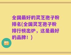 全国最好的灵芝孢子粉排名(全国灵芝孢子粉排行榜出炉，这是最好的品牌！)