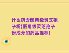 什么药含医用级灵芝孢子粉(医用级灵芝孢子粉成分的药品推荐)