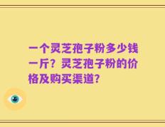一个灵芝孢子粉多少钱一斤？灵芝孢子粉的价格及购买渠道？