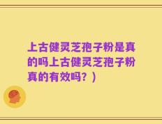 上古健灵芝孢子粉是真的吗上古健灵芝孢子粉真的有效吗？)