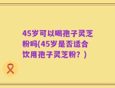 45岁可以喝孢子灵芝粉吗(45岁是否适合饮用孢子灵芝粉？)