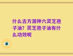 什么古方源神六灵芝孢子油？灵芝孢子油有什么功效呢
