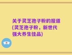 关于灵芝孢子粉的报道(灵芝孢子粉，新世代强大养生佳品)