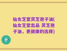 仙女芝堂灵芝孢子油(仙女芝堂出品 灵芝孢子油，更健康的选择)