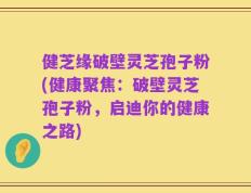 健芝缘破壁灵芝孢子粉(健康聚焦：破壁灵芝孢子粉，启迪你的健康之路)