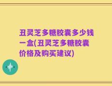 丑灵芝多糖胶囊多少钱一盒(丑灵芝多糖胶囊价格及购买建议)