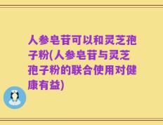 人参皂苷可以和灵芝孢子粉(人参皂苷与灵芝孢子粉的联合使用对健康有益)