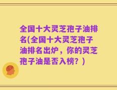 全国十大灵芝孢子油排名(全国十大灵芝孢子油排名出炉，你的灵芝孢子油是否入榜？)