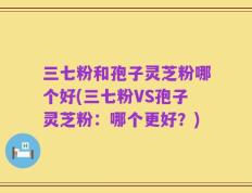 三七粉和孢子灵芝粉哪个好(三七粉VS孢子灵芝粉：哪个更好？)