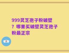 999灵芝孢子粉破壁？哪里买破壁灵芝孢子粉最正宗
