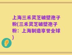 上海三禾灵芝破壁孢子粉(三禾灵芝破壁孢子粉：上海制造享誉全球)