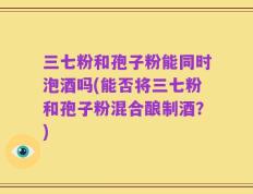 三七粉和孢子粉能同时泡酒吗(能否将三七粉和孢子粉混合酿制酒？)