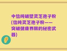 中信纯破壁灵芝孢子粉(信纯灵芝孢子粉——突破健康界限的秘密武器)
