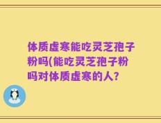 体质虚寒能吃灵芝孢子粉吗(能吃灵芝孢子粉吗对体质虚寒的人？