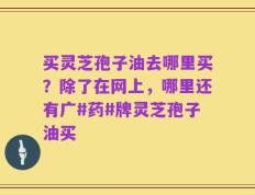 买灵芝孢子油去哪里买？除了在网上，哪里还有广#药#牌灵芝孢子油买