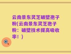 云南景东灵芝破壁孢子粉(云南景东灵芝孢子粉：破壁技术提高吸收率！)