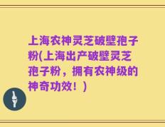 上海农神灵芝破壁孢子粉(上海出产破壁灵芝孢子粉，拥有农神级的神奇功效！)