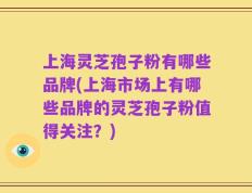 上海灵芝孢子粉有哪些品牌(上海市场上有哪些品牌的灵芝孢子粉值得关注？)
